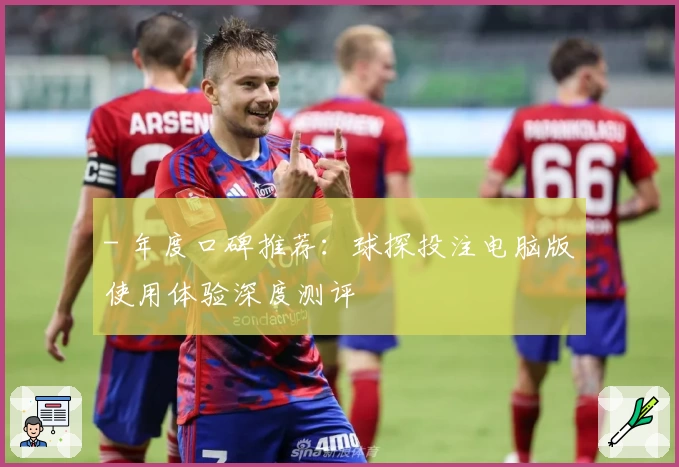 - 年度口碑推荐：球探投注电脑版使用体验深度测评
