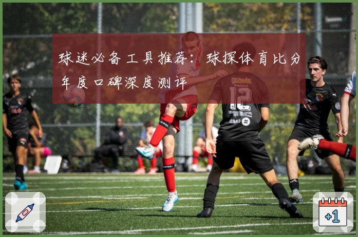 球迷必备工具推荐:球探体育比分年度口碑深度测评