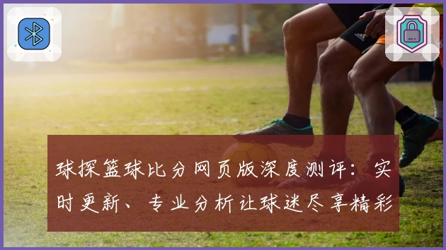 球探篮球比分网页版深度测评：实时更新、专业分析让球迷尽享精彩赛程
