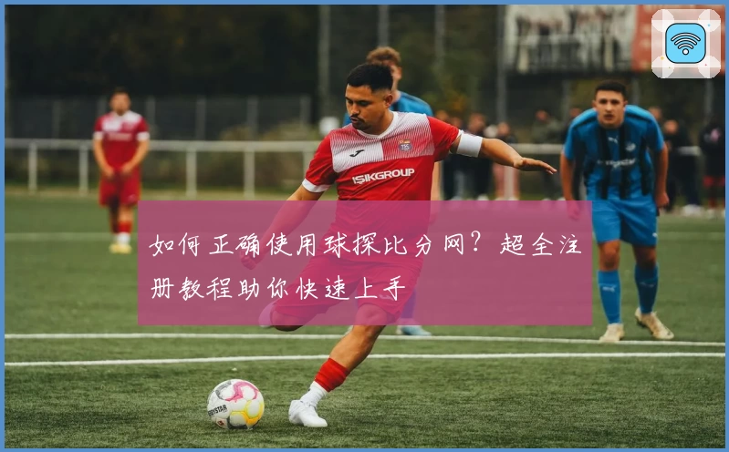 如何正确使用球探比分网?超全注册教程助你快速上手
