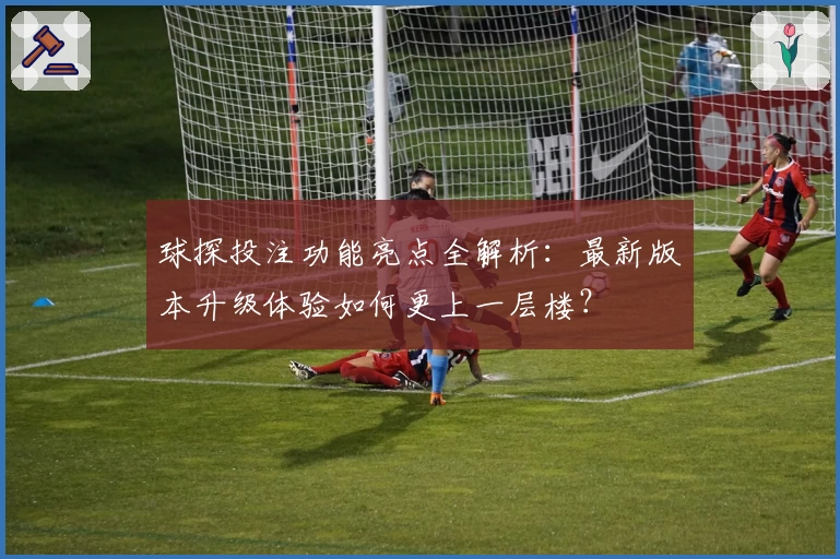 球探投注功能亮点全解析：最新版本升级体验如何更上一层楼？