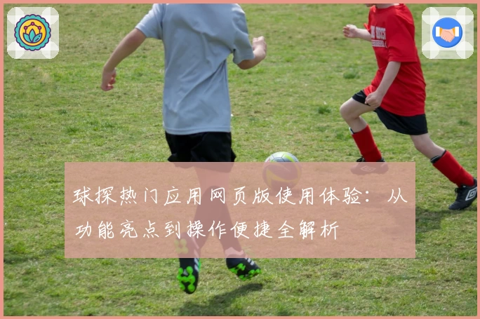 球探热门应用网页版使用体验:从功能亮点到操作便捷全解析