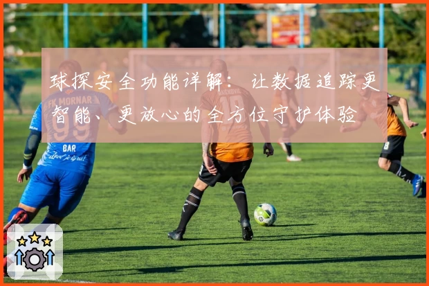 球探安全功能详解：让数据追踪更智能、更放心的全方位守护体验
